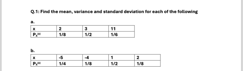 Q.1: Find the mean, variance and standard deviation for each of the following
a.
X	Px(x)
2	1/8
3	1/2
11	1/6
b.
X	Px(x)
-5	1/4
-4	1/8
1	1/2
2	1/8