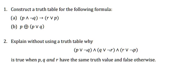 1. Construct a truth table for the following formula:
(a) (p ? ¬q) ? (r ? p)
(b) p ? (p ? q)

2. Explain without using a truth table why
(p ? ¬q) ? (q ? ¬r) ? (r ? ¬p)
is true when p, q and r have the same truth value and false otherwise.