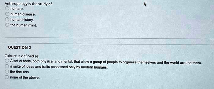 Anthropology is the study of
humans.
human disease.
human history.
the human mind.

QUESTION 2
Culture is defined as
A set of tools, both physical and mental, that allow a group of people to organize themselves and the world around them.
a suite of ideas and traits possessed only by modern humans.
the fine arts
none of the above.