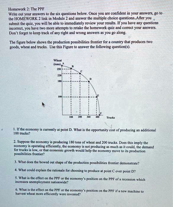Homework 2: The PPF
Write out your answers to the six questions below. Once you are confident in your answers, go to
the HOMEWORK 2 link in Module 2 and answer the multiple choice questions. After you
submit the quiz, you will be able to immediately review your results. If you have any questions
incorrect, you have two more attempts to retake the homework quiz and correct your answers.
Don't forget to keep track of any right and wrong answers as you go along.

The figure below shows the production possibilities frontier for a country that produces two
goods, wheat and trucks. Use this Figure to answer the following question(s).

Wheat
(tons)
A
B
250
C
220
180
D
100
E
F
100 200 300 400
Trucks

1. If the economy is currently at point D. What is the opportunity cost of producing an additional
100 trucks?

2. Suppose the economy is producing 180 tons of wheat and 200 trucks. Does this imply the
economy is operating efficiently, the economy is not producing as much as it could, the demand
for trucks is low, or that economic growth would help the economy move to its production
possibilities frontier?

3. What does the bowed out shape of the production possibilities frontier demonstrate?

4. What could explain the rationale for choosing to produce at point C over point D?

5. What is the effect on the PPF or the economy's position on the PPF of a recession which
increases unemployment nationwide?

6. What is the effect on the PPF or the economy's position on the PPF if a new machine to
harvest wheat more efficiently were invented?