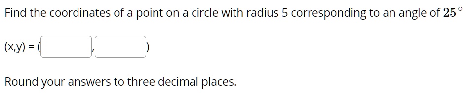 Find the coordinates of a point on a circle with radius 5 corresponding to an angle of 25°
(x,y) = ( , )
Round your answers to three decimal places.