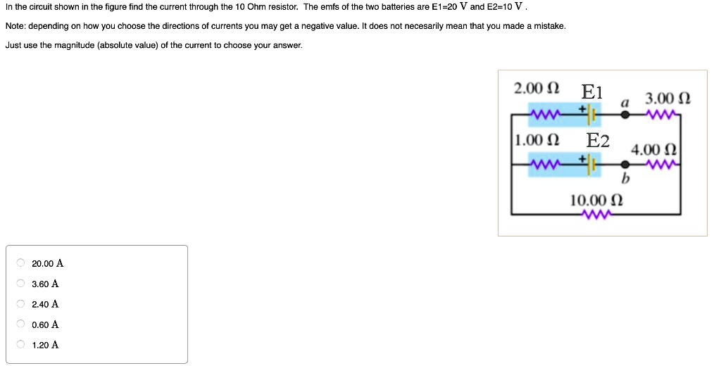 In the circuit shown in the figure find the current through the 10 Ohm resistor. The emfs of the two batteries are E1=20 V and E2=10 V.
Note: depending on how you choose the directions of currents you may get a negative value. It does not necesarily mean that you made a mistake.
Just use the magnitude (absolute value) of the current to choose your answer.
20.00 A
3.60 A
2.40 A
0.60 A
1.20 A