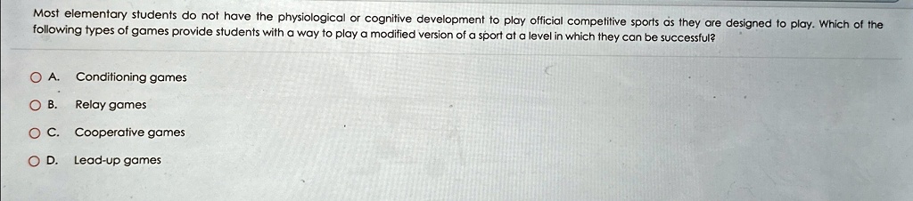 Most elementary students do not have the physiological or cognitive development to play official competitive sports as they are designed to play. Which of the following types of games provide students with a way to play a modified version of a sport at a level in which they can be successful?
A. Conditioning games
B. Relay games
C. Cooperative games
D. Lead-up games
