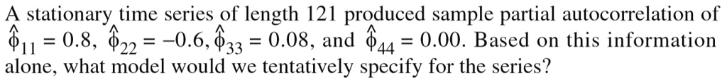A stationary time series of length 121 produced sample partial autocorrelation of hatphi11 = 0.8, hatphi22 = -0.6, hatphi33 = 0.08, and hatphi44 = 0.00. Based on this information alone, what model would we tentatively specify for the series?