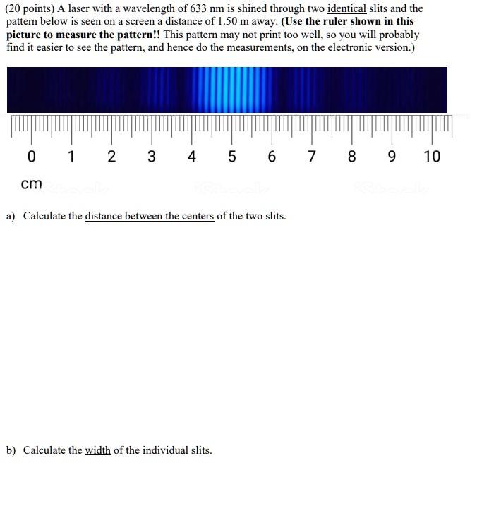 (20 points) A laser with a wavelength of 633 nm is shined through two identical slits and the pattern below is seen on a screen a distance of 1.50 m away. (Use the ruler shown in this picture to measure the pattern!! This pattern may not print too well, so you will probably find it easier to see the pattern, and hence do the measurements, on the electronic version.)

0 1 2 3 4 5 6 7 8 9 10
cm

a) Calculate the distance between the centers of the two slits.

b) Calculate the width of the individual slits.