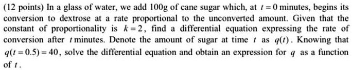 In a glass of water, we add 100g of cane sugar which, at t = 0 minutes, begins its conversion to dextrose at a rate proportional to the unconverted amount. Given that the constant of proportionality is k = 2, find a differential equation expressing the rate of conversion after t minutes. Denote the amount of sugar at time t as q(t) . Knowing that q(t = 0.5) = 40, solve the differential equation and obtain an expression for q as a function of t .