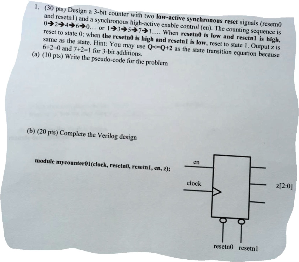 1. (30 pts) Design a 3-bit counter with two low-active synchronous reset signals (resetn0
and resetn1) and a synchronous high-active enable control (en). The counting sequence is
0→2→4→6→0... or 1→3→5→7→1.... When resetn0 is low and resetn1 is high,
reset to state 0; when the resetn0 is high and resetn1 is low, reset to state 1. Output z is
same as the state. Hint: You may use Q<=Q+2 as the state transition equation because
6+2=0 and 7+2=1 for 3-bit additions.
(a) (10 pts) Write the pseudo-code for the problem
(b) (20 pts) Complete the Verilog design
module mycounter01 (clock, resetn0, resetn1, en, z);