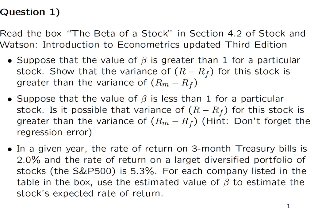 Question 1)

Read the box ‘‘The Beta of a Stock’’ in Section 4.2 of Stock and Watson: Introduction to Econometrics updated Third Edition

• Suppose that the value of ? is greater than 1 for a particular stock. Show that the variance of (R ? Rf) for this stock is greater than the variance of (Rm ? Rf)

• Suppose that the value of ? is less than 1 for a particular stock. Is it possible that variance of (R ? Rf) for this stock is greater than the variance of (Rm ? Rf) (Hint: Don’t forget the regression error)

• In a given year, the rate of return on 3-month Treasury bills is 2.0% and the rate of return on a larget diversified portfolio of stocks (the S&P500) is 5.3%. For each company listed in the table in the box, use the estimated value of ? to estimate the stock’s expected rate of return.