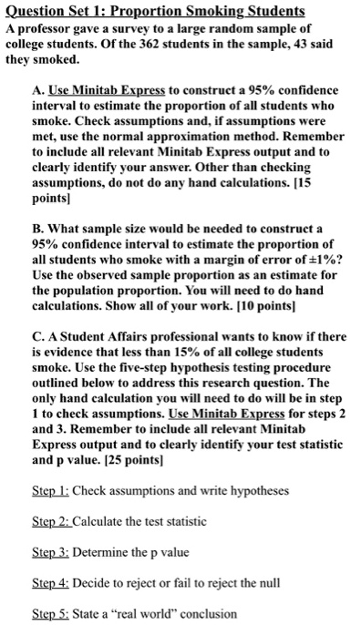 Question Set 1: Proportion Smoking Students
A professor gave a survey to a large random sample of college students. Of the 362 students in the sample, 43 said they smoked.

A. Use Minitab Express to construct a 95% confidence interval to estimate the proportion of all students who smoke. Check assumptions and, if assumptions were met, use the normal approximation method. Remember to include all relevant Minitab Express output and to clearly identify your answer. Other than checking assumptions, do not do any hand calculations. [15 points]

B. What sample size would be needed to construct a 95% confidence interval to estimate the proportion of all students who smoke with a margin of error of ±1%? Use the observed sample proportion as an estimate for the population proportion. You will need to do hand calculations. Show all of your work. [10 points]

C. A Student Affairs professional wants to know if there is evidence that less than 15% of all college students smoke. Use the five-step hypothesis testing procedure outlined below to address this research question. The only hand calculation you will need to do will be in step 1 to check assumptions. Use Minitab Express for steps 2 and 3. Remember to include all relevant Minitab Express output and to clearly identify your test statistic and p value. [25 points]

Step 1: Check assumptions and write hypotheses
Step 2: Calculate the test statistic
Step 3: Determine the p value
Step 4: Decide to reject or fail to reject the null
Step 5: State a "real world" conclusion