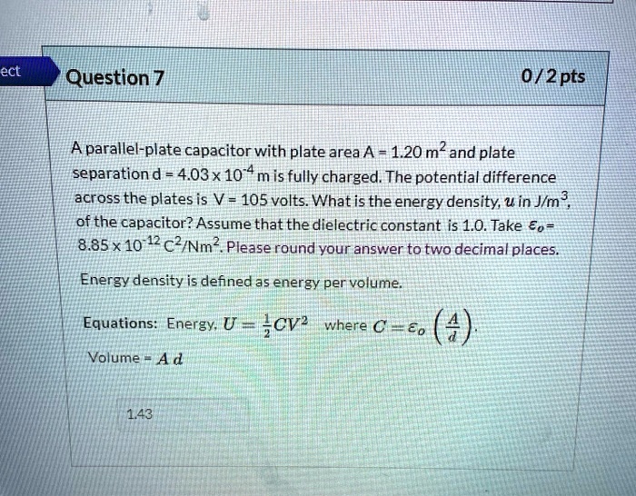 A parallel-plate capacitor with plate area A = 1.20 m² and plate separation d = 4.03 x 10?? m is fully charged. The potential difference across the plates is V = 105 volts. What is the energy density, u in J/m³, of the capacitor? Assume that the dielectric constant is 1.0. Take ?? = 8.85 x 10?¹² C²/Nm². Please round your answer to two decimal places. Energy density is defined as energy per volume. Equations: Energy, U = ½CV² where C = ??(A/d). Volume = Ad