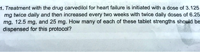 1. Treatment with the drug carvedilol for heart failure is initiated with a dose of 3.125 mg twice daily and then increased every two weeks with twice daily doses of 6.25 mg, 12.5 mg, and 25 mg. How many of each of these tablet strengths should be dispensed for this protocol?