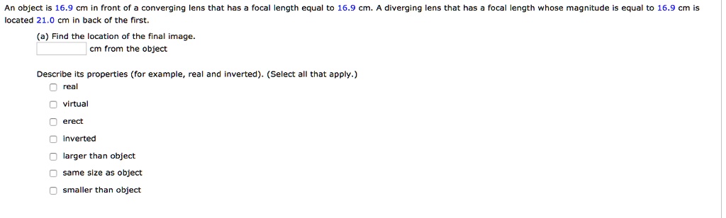 An object is 16.9 cm in front of a converging lens that has a focal length equal to 16.9 cm. A diverging lens that has a focal length whose magnitude is equal to 16.9 cm is located 21.0 cm in back of the first.
(a) Find the location of the final image.
 cm from the object
Describe its properties (for example, real and inverted). (Select all that apply.)
 real
 virtual
 erect
inverted
 larger than object
 same size as object
 smaller than object