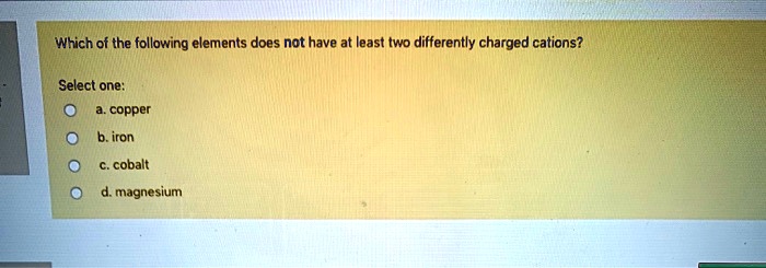 Which of the following elements does not have at least two differently charged cations?

Select one:
a. copper
b. iron
c. cobalt
d. magnesium