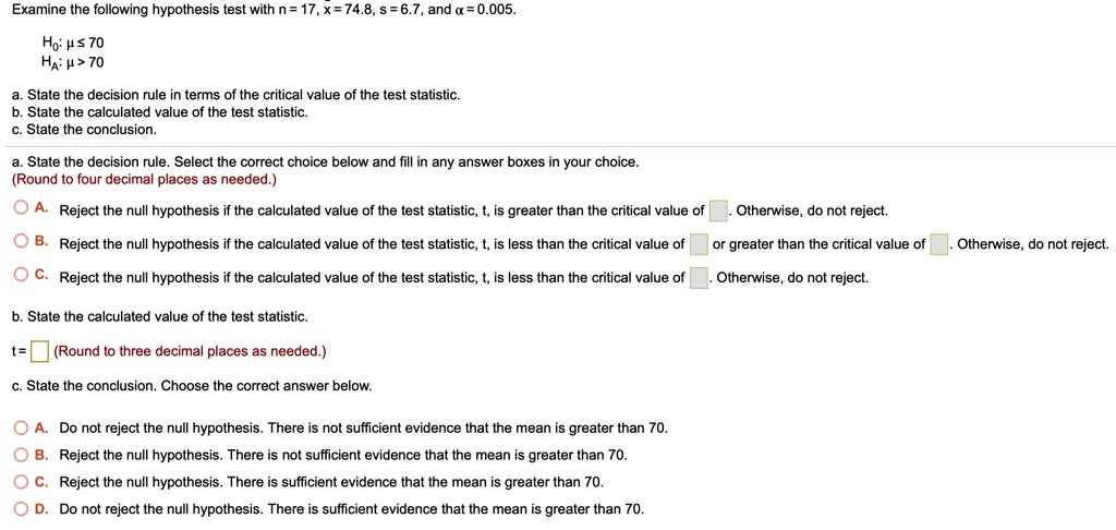Examine the following hypothesis test with n = 17, x = 74.8, s = 6.7, and ? = 0.005.

H0: ? ? 70
HA: ? > 70

a. State the decision rule in terms of the critical value of the test statistic.
b. State the calculated value of the test statistic.
c. State the conclusion.

a. State the decision rule. Select the correct choice below and fill in any answer boxes in your choice.
(Round to four decimal places as needed.)

A. Reject the null hypothesis if the calculated value of the test statistic, t, is greater than the critical value of. Otherwise, do not reject.
B. Reject the null hypothesis if the calculated value of the test statistic, t, is less than the critical value of or greater than the critical value of. Otherwise, do not reject.
C. Reject the null hypothesis if the calculated value of the test statistic, t, is less than the critical value of. Otherwise, do not reject.

b. State the calculated value of the test statistic.
t = (Round to three decimal places as needed.)

c. State the conclusion. Choose the correct answer below.

A. Do not reject the null hypothesis. There is not sufficient evidence that the mean is greater than 70.
B. Reject the null hypothesis. There is not sufficient evidence that the mean is greater than 70.
C. Reject the null hypothesis. There is sufficient evidence that the mean is greater than 70.
D. Do not reject the null hypothesis. There is sufficient evidence that the mean is greater than 70.