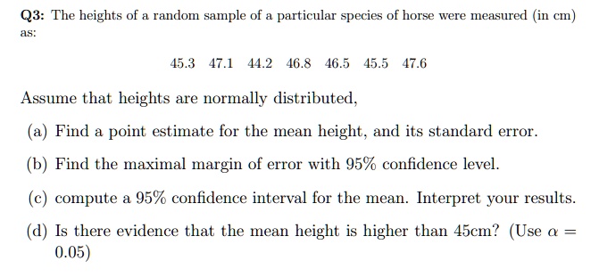 Q3: The heights of a random sample of a particular species of horse were measured (in cm) as:

45.3 47.1 44.2 46.8 46.5 45.5 47.6

Assume that heights are normally distributed,
(a) Find a point estimate for the mean height, and its standard error.
(b) Find the maximal margin of error with 95% confidence level.
(c) compute a 95% confidence interval for the mean. Interpret your results.
(d) Is there evidence that the mean height is higher than 45cm? (Use ? = 0.05)