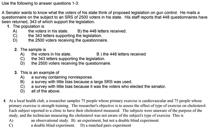 Use the following to answer questions 1-3:

A Senator wants to know what the voters of his state think of proposed legislation on gun control. He mails a questionnaire on the subject to an SRS of 2500 voters in his state. His staff reports that 448 questionnaires have been returned, 343 of which support the legislation.
1. The population is
A) the voters in his state. B) the 448 letters received.
C) the 343 letters supporting the legislation.
D) the 2500 voters receiving the questionnaire.

2. The sample is
A) the voters in his state. B ) the 448 letters received
C) the 343 letters supporting the legislation.
D) the 2500 voters receiving the questionnaire.

3. This is an example of
A) a survey containing nonresponse.
B) a survey with little bias because a large SRS was used.
C) a survey with little bias because it was the voters who elected the senator.
D) all of the above.

4. At a local health club, a researcher samples 75 people whose primary exercise is cardiovascular and 75 people whose primary exercise is strength training. The researcher's objective is to assess the effect of type of exercise on cholesterol. Each subject reported to a clinic to have their cholesterol measured. The subjects were unaware of the purpose of the study, and the technician measuring the cholesterol was not aware of the subject's type of exercise This is
A) an observational study. B) an experiment, but not a double blind experiment
C) a double blind experiment. D) a matched pairs experiment