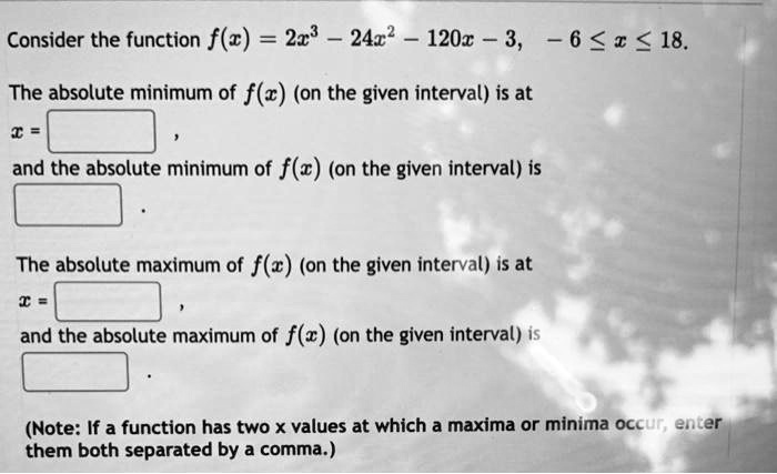 Consider the function f(x) = 2x^3 - 24x^2 - 120x - 3, -6 le x le 18.
The absolute minimum of f(x) (on the given interval) is at
x = 
,
and the absolute minimum of f(x) (on the given interval) is
The absolute maximum of f(x) (on the given interval) is at
x = 
,
and the absolute maximum of f(x) (on the given interval) is
(Note: If a function has two x values at which a maxima or minima occur, enter
them both separated by a comma.)