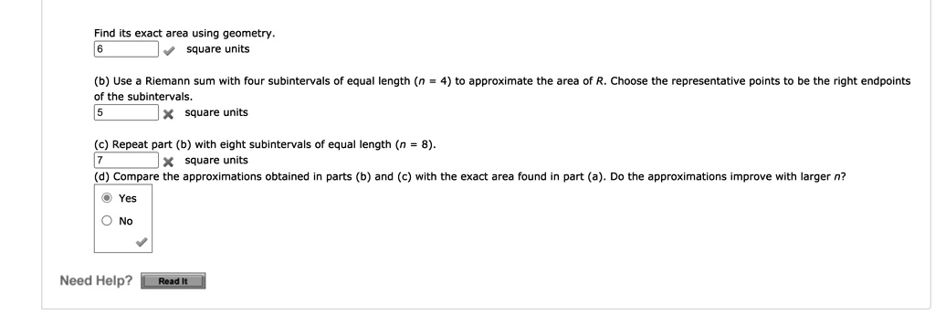 Find its exact area using geometry.
6 square units
(b) Use a Riemann sum with four subintervals of equal length (n = 4) to approximate the area of R. Choose the representative points to be the right endpoints of the subintervals.
5 square units
(c) Repeat part (b) with eight subintervals of equal length (n = 8).
7 square units
(d) Compare the approximations obtained in parts (b) and (c) with the exact area found in part (a). Do the approximations improve with larger n?
Yes
No
Need Help? Read It