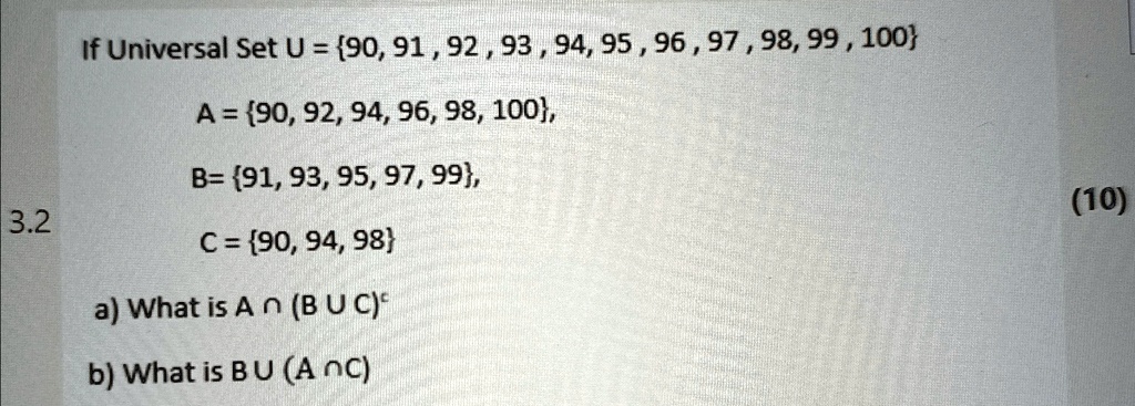 3.2
If Universal Set U = 90, 91, 92, 93, 94, 95, 96, 97, 98, 99, 100
A = 90, 92, 94, 96, 98, 100,
B= 91, 93, 95, 97, 99,
C = 90, 94, 98
a) What is A ∩(B ∪C)
b) What is B ∪(A ∩C)
(10)