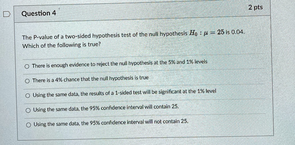 Question 4
The P-value of a two-sided hypothesis test of the null hypothesis H0: μ = 25 is 0.04.
Which of the following is true?
There is enough evidence to reject the null hypothesis at the 5% and 1% levels
There is a 4% chance that the null hypothesis is true
Using the same data, the results of a 1-sided test will be significant at the 1% level
Using the same data, the 95% confidence interval will contain 25.
Using the same data, the 95% confidence interval will not contain 25.