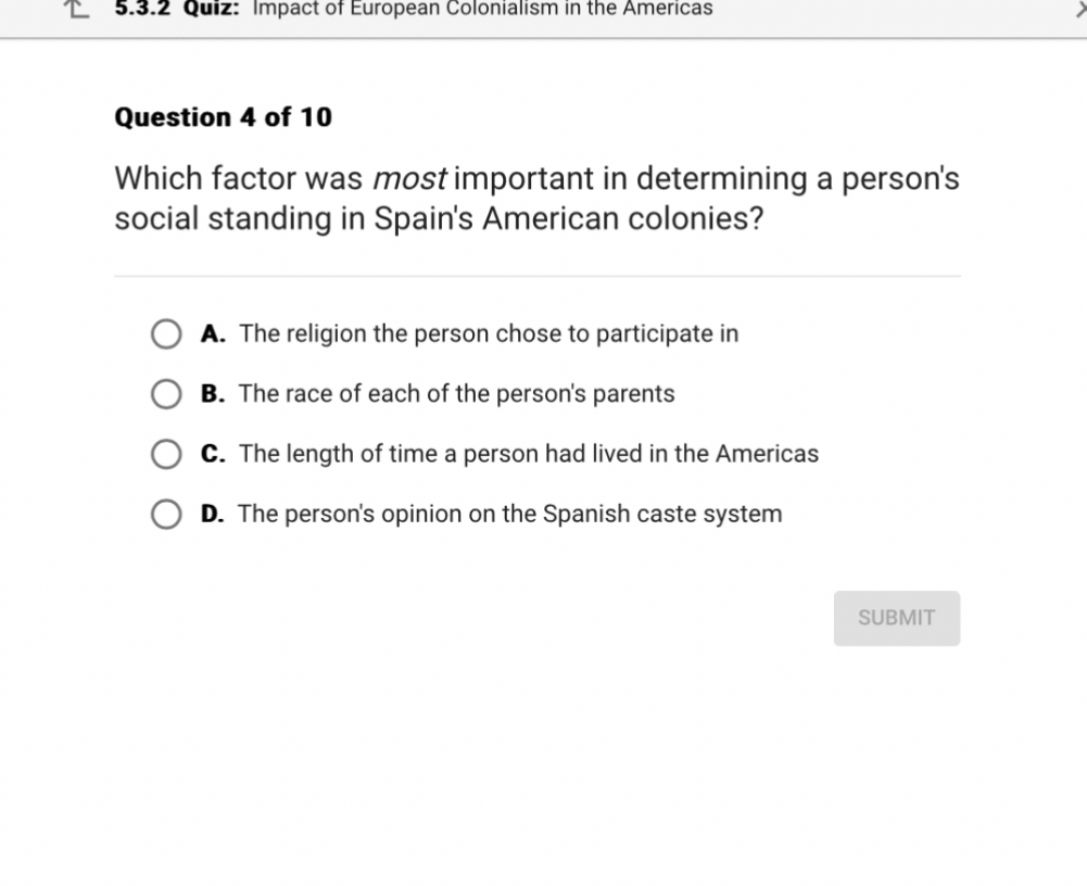 Question 4 of 10

Which factor was most important in determining a person's social standing in Spain's American colonies?

A. The religion the person chose to participate in
B. The race of each of the person's parents
C. The length of time a person had lived in the Americas
D. The person's opinion on the Spanish caste system