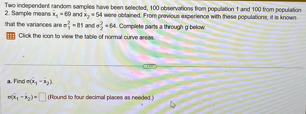 Two independent random samples have been selected, 100 observations from population 1 and 100 from population 2. Sample means x̅1 = 69 and x̅2 = 54 were obtained. From previous experience with these populations, it is known that the variances are σ1^2 = 81 and σ2^2 = 64. Complete parts a through g below.
Click the icon to view the table of normal curve areas.
a. Find σ(x̅1 - x̅2).
σ(x̅1 - x̅2) = (Round to four decimal places as needed.)