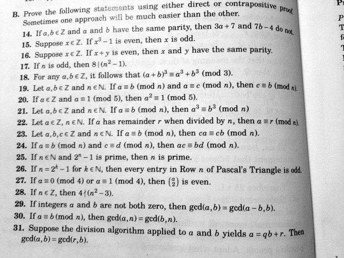 B. Prove the following statements using either direct or contrapositive proof. Sometimes one approach will be much easier than the other.
14. If a, b ? Z and a and b have the same parity, then 3a + 7 and 7b - 4 do not.
15. Suppose x ? Z. If x^3 - 1 is even, then x is odd.
16. Suppose x ? Z. If x + y is even, then x and y have the same parity.
17. If n is odd, then 8 | (n^2 - 1).
18. For any a, b ? Z, it follows that (a + b)^3 ? a^3 + b^3 (mod 3).
19. Let a, b ? Z and n ? N. If a ? b (mod n) and a ? c (mod n), then c ? b (mod n).
20. If a ? Z and a ? 1 (mod 5), then a^2 ? 1 (mod 5).
21. Let a, b ? Z and n ? N. If a ? b (mod n), then a^3 ? b^3 (mod n).
22. Let a ? Z, n ? N. If a has remainder r when divided by n, then a ? r (mod n).
23. Let a, b, c ? Z and n ? N. If a ? b (mod n), then ca ? cb (mod n).
24. If a ? b (mod n) and c ? d (mod n), then ac ? bd (mod n).
25. If n ? N and 2^n - 1 is prime, then n is prime.
26. If n = 2^k - 1 for k ? N, then every entry in Row n of Pascal's Triangle is odd.
27. If a ? 0 (mod 4) or a ? 1 (mod 4), then (a2) is even.
28. If n ? Z, then 4 ? (n^2 - 3).
29. If integers a and b are not both zero, then gcd(a, b) = gcd(a - b, b).
30. If a ? b (mod n), then gcd(a, n) = gcd(b, n).
31. Suppose the division algorithm applied to a and b yields a = qb + r. Then gcd(a, b) = gcd(r, b).
