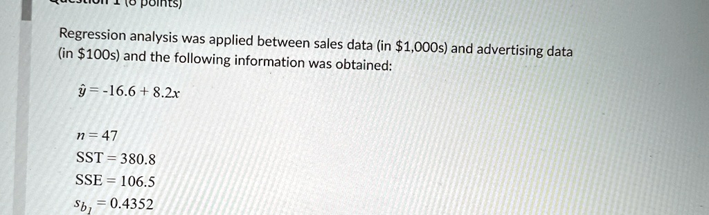 Regression analysis was applied between sales data (in 1,000s) and advertising data (in100s) and the following information was obtained:
ŷ = -16.6 + 8.2x
n = 47
SST = 380.8
SSE = 106.5
sb1 = 0.4352