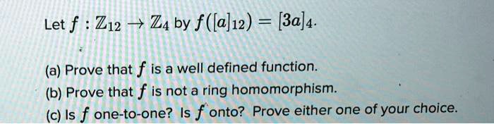 Let f : Z12 ? Z4 by f([a]12) = [3a]4.

(a) Prove that f is a well defined function.
(b) Prove that f is not a ring homomorphism.
(c) Is f one-to-one? Is f onto? Prove either one of your choice.