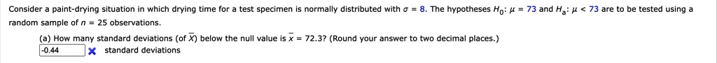 Consider a paint-drying situation in which drying time for a test specimen is normally distributed with σ = 8. The hypotheses H0: μ = 73 and Ha: μ < 73 are to be tested using a random sample of n = 25 observations.
(a) How many standard deviations (of x̅) below the null value is x̅ = 72.3? (Round your answer to two decimal places.)
-0.44 standard deviations