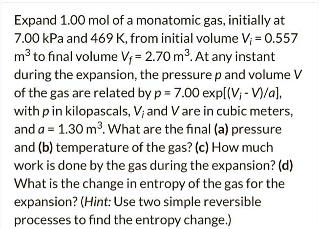 Expand 1.00 mol of a monatomic gas, initially at 7.00 kPa and 469 K, from initial volume Vi = 0.557 m³ to final volume Vf = 2.70 m³. At any instant during the expansion, the pressure p and volume V of the gas are related by p = 7.00 exp[(Vi - V)/a], with p in kilopascals, Vi and V are in cubic meters, and a = 1.30 m³. What are the final (a) pressure and (b) temperature of the gas? (c) How much work is done by the gas during the expansion? (d) What is the change in entropy of the gas for the expansion? (Hint: Use two simple reversible processes to find the entropy change.)
