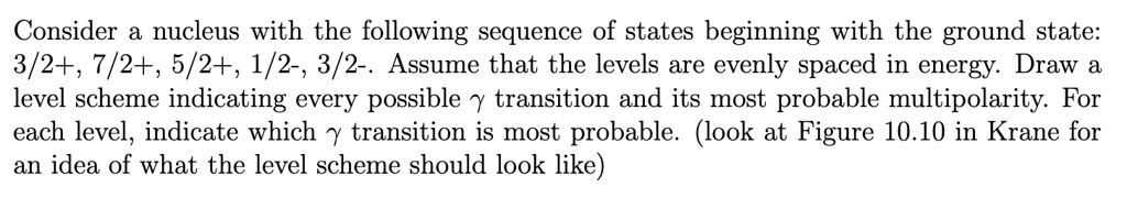 Consider a nucleus with the following sequence of states beginning with the ground state:
3/2+, 7/2+, 5/2+, 1/2-, 3/2-. Assume that the levels are evenly spaced in energy. Draw a
level scheme indicating every possible γtransition and its most probable multipolarity. For
each level, indicate which γtransition is most probable. (look at Figure 10.10 in Krane for
an idea of what the level scheme should look like)
