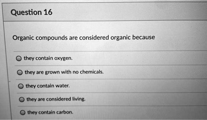 Organic compounds are considered organic because
they contain oxygen.
they are grown with no chemicals.
they contain water.
they are considered living.
they contain carbon.