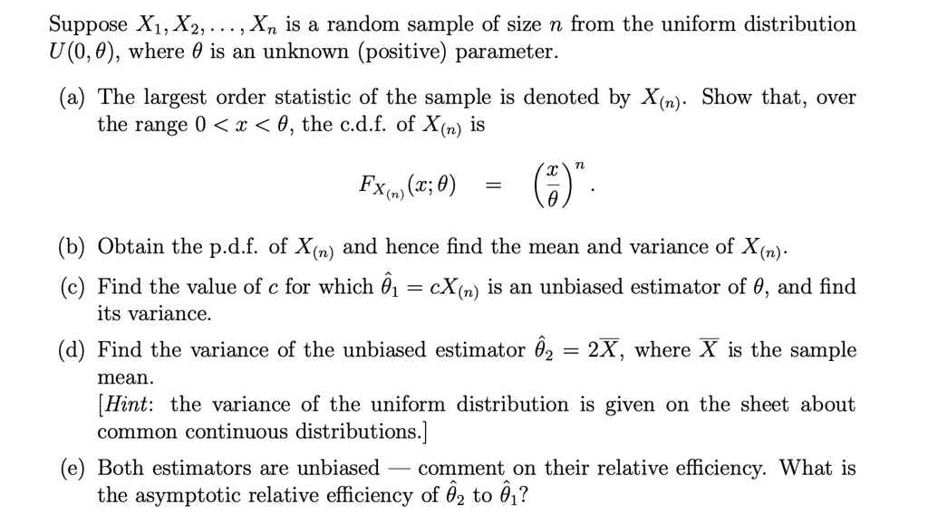 Suppose X?, X?, ..., X? is a random sample of size n from the uniform distribution U(0, ?), where ? is an unknown (positive) parameter.

(a) The largest order statistic of the sample is denoted by X???. Show that, over the range 0 < x < ?, the c.d.f. of X??? is
FX(n)(x; ?) = (x/?)?.

(b) Obtain the p.d.f. of X??? and hence find the mean and variance of X???.
(c) Find the value of c for which ??? = cX??? is an unbiased estimator of ?, and find its variance.
(d) Find the variance of the unbiased estimator ??? = 2X?, where X? is the sample mean.
[Hint: the variance of the uniform distribution is given on the sheet about common continuous distributions.]
(e) Both estimators are unbiased — comment on their relative efficiency. What is the asymptotic relative efficiency of ??? to ????