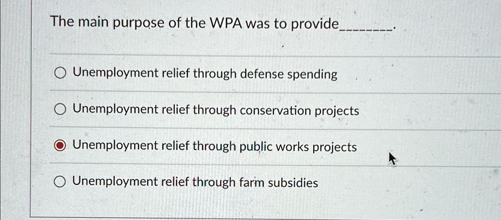 The main purpose of the WPA was to provide
Unemployment relief through defense spending
Unemployment relief through conservation projects
Unemployment relief through public works projects
Unemployment relief through farm subsidies