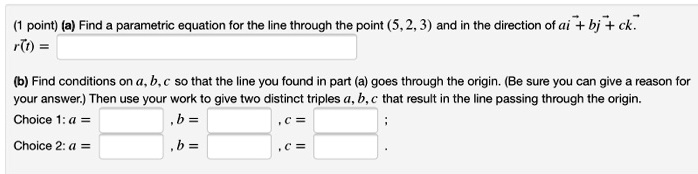 (a) Find a parametric equation for the line through the point (5, 2, 3) and in the direction of ai + bj + ck.
r(t) =
(b) Find conditions on a, b, c so that the line you found in part (a) goes through the origin. (Be sure you can give a reason for your answer.) Then use your work to give two distinct triples a, b, c that result in the line passing through the origin.
Choice 1: a = , b = , c = ;
Choice 2: a = , b = , c = .