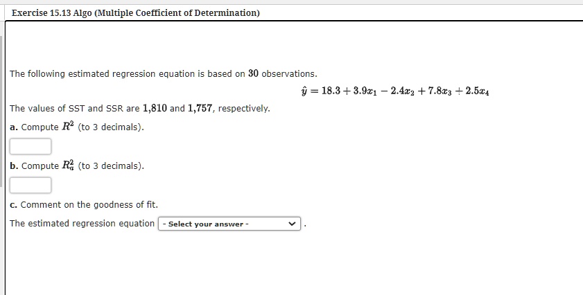 The following estimated regression equation is based on 30 observations.
? = 18.3 + 3.9x1 - 2.4x2 + 7.8x3 + 2.5x4
The values of SST and SSR are 1,810 and 1,757, respectively.
a. Compute R² (to 3 decimals).
b. Compute Ra² (to 3 decimals).
c. Comment on the goodness of fit.
The estimated regression equation - Select your answer - .