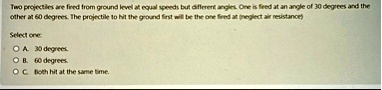 two projectiles are fired from ground level at equal speeds but different angles one is fired at an angle of 30 degrees and the other at 60 degrees the projectile to hit the ground first wil 59148