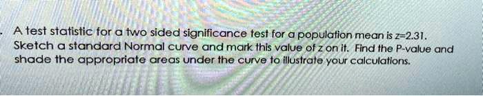 A test statistic for a two sided significance test for a population mean is z=2.31. Sketch a standard Normal curve and mark this value of z on it. Find the P-value and shade the appropriate areas under the curve to illustrate your calculations.