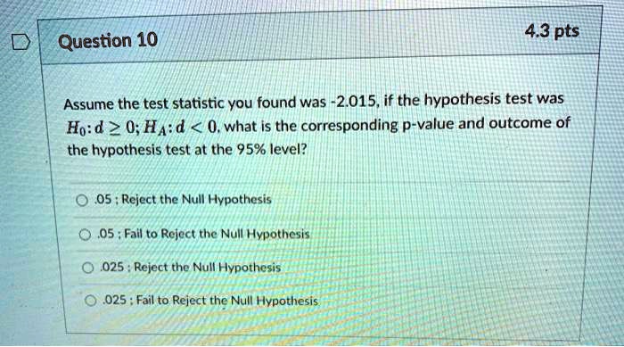 Question 10
Assume the test statistic you found was -2.015, if the hypothesis test was H0: d ge 0; HA: d < 0, what is the corresponding p-value and outcome of the hypothesis test at the 95% level?
.05 ; Reject the Null Hypothesis
.05 ; Fail to Reject the Null Hypothesis
.025 ; Reject the Null Hypothesis
.025 ; Fail to Reject the Null Hypothesis