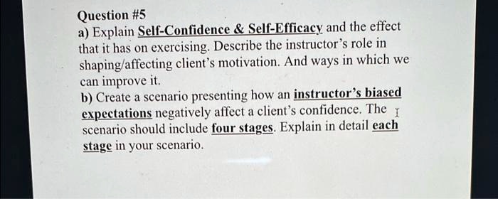 Question #5
a) Explain Self-Confidence     Self-Efficacy and the effect
that it has on exercising. Describe the instructor's role in
shaping/affecting client's motivation. And ways in which we
can improve it.
b) Create a scenario presenting how an instructor's biased
expectations negatively affect a client's confidence. The
scenario should include four stages. Explain in detail each
stage in your scenario.
