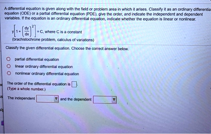 A differential equation is given along with the field or problem area in which it arises. Classify it as an ordinary differential equation (ODE) or a partial differential equation (PDE), give the order, and indicate the independent and dependent variables. If the equation is an ordinary differential equation, indicate whether the equation is linear or nonlinear.
y[1 + (dy/dx)^2] = C, where C is a constant
(brachistochrone problem, calculus of variations)
Classify the given differential equation. Choose the correct answer below.
partial differential equation
linear ordinary differential equation
nonlinear ordinary differential equation
The order of the differential equation is .
(Type a whole number.)
The independent and the dependent