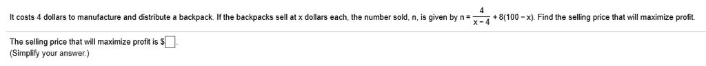 It costs 4 dollars to manufacture and distribute a backpack. If the backpacks sell at x dollars each, the number sold, n, is given by n = 4 / (x - 4) + 8(100 - x). Find the selling price that will maximize profit.

The selling price that will maximize profit is .
(Simplify your answer.)