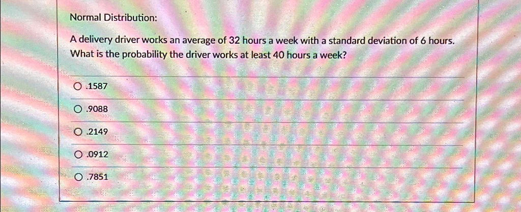 Normal Distribution:
A delivery driver works an average of 32 hours a week with a standard deviation of 6 hours.
What is the probability the driver works at least 40 hours a week?
?.1587
?.9088
O.2149
? .0912
O.7851
