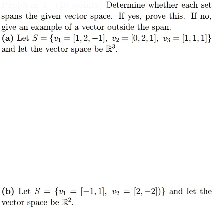 Determine whether each set spans the given vector space. If yes, prove this. If no, give an example of a vector outside the span.
(a) Let S = v1 = [1, 2, -1], v2 = [0, 2, 1], v3 = [1, 1, 1] and let the vector space be R3.
(b) Let S = v1 = [-1, 1], v2 = [2, -2] and let the vector space be R2.