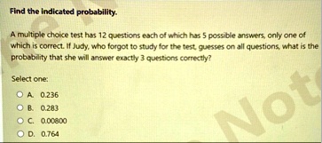 find the indicated probability a multiple choice test has 12 questions each of which has 5 possible answers only one of which is correct if judy who forgot to study for the test guesses on a 98514