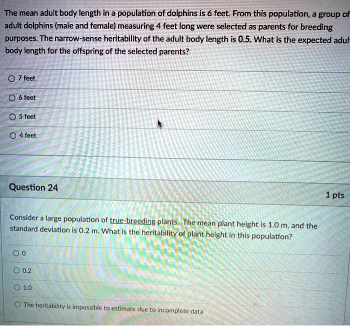 The mean adult body length in a population of dolphins is 6 feet. From this population, a group of adult dolphins (male and female) measuring 4 feet long were selected as parents for breeding purposes. The narrow-sense heritability of the adult body length is 0.5. What is the expected adult body length for the offspring of the selected parents?
7 feet
6 feet
5 feet
4 feet
Question 24
Consider a large population of true-breeding plants. The mean plant height is 1.0 m, and the standard deviation is 0.2 m. What is the heritability of plant height in this population?
0
0.2
1.0
The heritability is impossible to estimate due to incomplete data