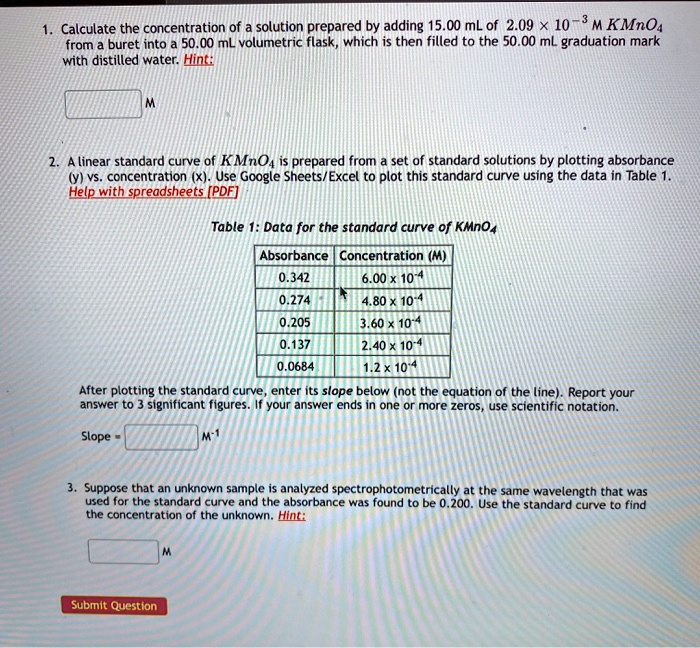 1. Calculate the concentration of a solution prepared by adding 15.00 mL of 2.09 x 10^-3 M KMnO4 from a buret into a 50.00 mL volumetric flask, which is then filled to the 50.00 mL graduation mark with distilled water. Hint:
M
2. A linear standard curve of KMnO4 is prepared from a set of standard solutions by plotting absorbance (y) vs. concentration (x). Use Google Sheets/Excel to plot this standard curve using the data in Table 1. Help with spreadsheets [PDF]
Table 1: Data for the standard curve of KMnO4
Absorbance Concentration (M)
0.342 6.00 x 10^-4
0.274 4.80 x 10^-4
0.205 3.60 x 10^-4
0.137 2.40 x 10^-4
0.0684 1.2 x 10^-4
After plotting the standard curve, enter its slope below (not the equation of the line). Report your answer to 3 significant figures. If your answer ends in one or more zeros, use scientific notation.
Slope = M^-1
3. Suppose that an unknown sample is analyzed spectrophotometrically at the same wavelength that was used for the standard curve and the absorbance was found to be 0.200. Use the standard curve to find the concentration of the unknown. Hint:
M
Submit Question