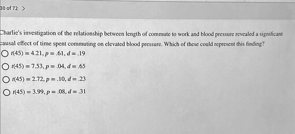 Charlie's investigation of the relationship between length of commute to work and blood pressure revealed a significant causal effect of time spent commuting on elevated blood pressure. Which of these could represent this finding?
t(45) = 4.21, p = .61, d = .19
t(45) = 7.53, p = .04, d = .65
t(45) = 2.72, p = .10, d = .23
t(45) = 3.99, p = .08, d = .31