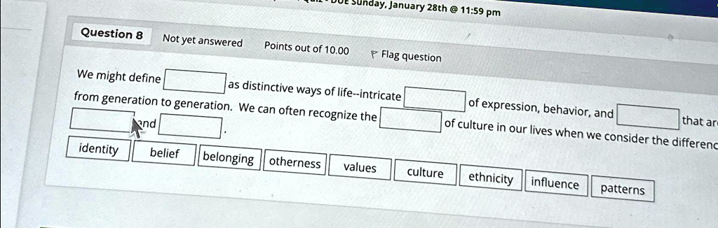Unday, January 28th @ 11:59 pm
Question 8 Not yet answered Points out of 10.00
Flag question
We might define
as distinctive ways of life–intricate
from generation to generation. We can often recognize the
and
of expression, behavior, and
of culture in our lives when we consider the difference
that are
identity
belief
belonging otherness values
culture
ethnicity influence
patterns